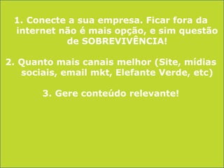 1. Conecte a sua empresa. Ficar fora da
internet não é mais opção, e sim questão
de SOBREVIVÊNCIA!
2. Quanto mais canais melhor (Site, mídias
sociais, email mkt, Elefante Verde, etc)

3. Gere conteúdo relevante!

 