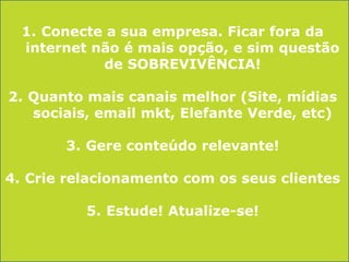 1. Conecte a sua empresa. Ficar fora da
internet não é mais opção, e sim questão
de SOBREVIVÊNCIA!
2. Quanto mais canais melhor (Site, mídias
sociais, email mkt, Elefante Verde, etc)

3. Gere conteúdo relevante!
4. Crie relacionamento com os seus clientes
5. Estude! Atualize-se!

 