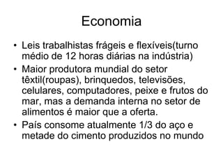 Economia
• Leis trabalhistas frágeis e flexíveis(turno
  médio de 12 horas diárias na indústria)
• Maior produtora mundial do setor
  têxtil(roupas), brinquedos, televisões,
  celulares, computadores, peixe e frutos do
  mar, mas a demanda interna no setor de
  alimentos é maior que a oferta.
• País consome atualmente 1/3 do aço e
  metade do cimento produzidos no mundo
 
