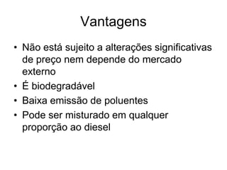 Vantagens
• Não está sujeito a alterações significativas
  de preço nem depende do mercado
  externo
• É biodegradável
• Baixa emissão de poluentes
• Pode ser misturado em qualquer
  proporção ao diesel
 
