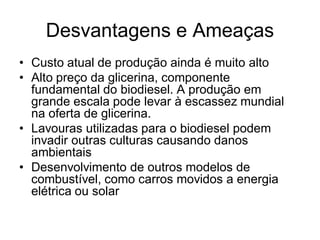 Desvantagens e Ameaças
• Custo atual de produção ainda é muito alto
• Alto preço da glicerina, componente
  fundamental do biodiesel. A produção em
  grande escala pode levar à escassez mundial
  na oferta de glicerina.
• Lavouras utilizadas para o biodiesel podem
  invadir outras culturas causando danos
  ambientais
• Desenvolvimento de outros modelos de
  combustível, como carros movidos a energia
  elétrica ou solar
 