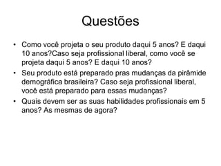 Questões
• Como você projeta o seu produto daqui 5 anos? E daqui
  10 anos?Caso seja profissional liberal, como você se
  projeta daqui 5 anos? E daqui 10 anos?
• Seu produto está preparado pras mudanças da pirâmide
  demográfica brasileira? Caso seja profissional liberal,
  você está preparado para essas mudanças?
• Quais devem ser as suas habilidades profissionais em 5
  anos? As mesmas de agora?
 