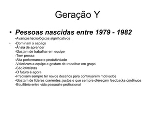 Geração Y
• Pessoas nascidas entre 1979 - 1982
    -Avanços tecnológicos significativos
•   -Dominam o espaço
    -Ânsia de aprender
    -Gostam de trabalhar em equipe
    -Tem pressa
    -Alta performance e produtividade
    -Valorizam a equipe e gostam de trabalhar em grupo
    -São otimistas
    -O futuro é agora
    -Precisam sempre ter novos desafios para continuarem motivados
    -Gostam de líderes coerentes, justos e que sempre ofereçam feedbacks contínuos
    -Equilíbrio entre vida pessoal e profissional
 