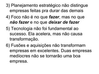 3) Planejamento estratégico não distingue
  empresas feitas pra durar das demais
4) Foco não é no que fazer, mas no que
  não fazer e no que deixar de fazer
5) Tecnologia não foi fundamental ao
  sucesso. Ela acelera, mas não causa
  transformação.
6) Fusões e aquisições não transformam
  empresas em excelentes. Duas empresas
  medíocres não se tornarão uma boa
  empresa.
 