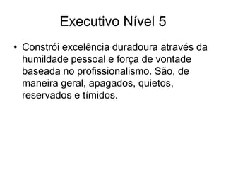 Executivo Nível 5
• Constrói excelência duradoura através da
  humildade pessoal e força de vontade
  baseada no profissionalismo. São, de
  maneira geral, apagados, quietos,
  reservados e tímidos.
 
