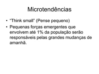 Microtendências
• “Think small” (Pense pequeno)
• Pequenas forças emergentes que
  envolvem até 1% da população serão
  responsáveis pelas grandes mudanças de
  amanhã.
 