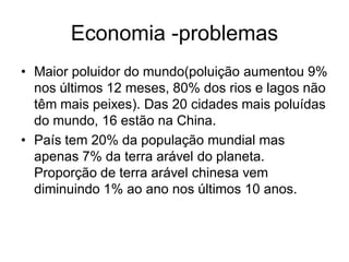Economia -problemas
• Maior poluidor do mundo(poluição aumentou 9%
  nos últimos 12 meses, 80% dos rios e lagos não
  têm mais peixes). Das 20 cidades mais poluídas
  do mundo, 16 estão na China.
• País tem 20% da população mundial mas
  apenas 7% da terra arável do planeta.
  Proporção de terra arável chinesa vem
  diminuindo 1% ao ano nos últimos 10 anos.
 