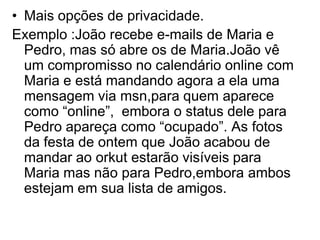 • Mais opções de privacidade.
Exemplo :João recebe e-mails de Maria e
  Pedro, mas só abre os de Maria.João vê
  um compromisso no calendário online com
  Maria e está mandando agora a ela uma
  mensagem via msn,para quem aparece
  como “online”, embora o status dele para
  Pedro apareça como “ocupado”. As fotos
  da festa de ontem que João acabou de
  mandar ao orkut estarão visíveis para
  Maria mas não para Pedro,embora ambos
  estejam em sua lista de amigos.
 