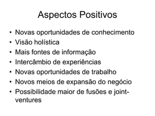 Aspectos Positivos
•   Novas oportunidades de conhecimento
•   Visão holística
•   Mais fontes de informação
•   Intercâmbio de experiências
•   Novas oportunidades de trabalho
•   Novos meios de expansão do negócio
•   Possibilidade maior de fusões e joint-
    ventures
 