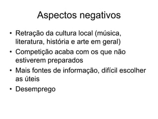 Aspectos negativos
• Retração da cultura local (música,
  literatura, história e arte em geral)
• Competição acaba com os que não
  estiverem preparados
• Mais fontes de informação, difícil escolher
  as úteis
• Desemprego
 