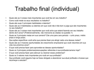 Trabalho final (individual)
•   Quais são as 3 coisas mais importantes que você faz em seu trabalho?
•   Como você mede os seus resultados no trabalho?
•   Quais são suas 3 principais habilidades e talentos?
•   Quais são as 3 habilidades ou talentos em que você não é tão bom e julga que são importantes
    no seu trabalho?
•   Quais são as 3 coisas mais importantes que você acha que estará fazendo em seu trabalho
    dentro de 5 anos? (Preferencialmente, não mencione as citadas na questão 1)
•   Quais as 3 principais metas em sua carreira? Cite uma para cara periodo – curto prazo, médio
    prazo e longo prazo.
•   Que ações específicas você acha que precisa fazer pra atingir cada uma dessas metas?
•   Quais são as 3 maiores oportunidades de crescimento empresarial que você vislumbra em sua
    vida nos próximos anos?
•   O que você precisa fazer para aproveitar-se dessas oportunidades?
•   Quais os 3 principais problemas/preocupações referentes à sua profissão/carreira hoje?
•   O que você precisa fazer para atenuar ou resolver esses problemas?
•   Quais os 3 valores mais importantes pra você em sua profissão?
•   Que profissão você seguiria hoje se fosse obrigado a abandonar sua atual profissão e tivesse que
    recomeçar a estudar?
 