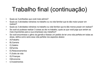 Trabalho final (continuação)
•   Quais as 3 profissões que você mais admira?
•   Quais as 3 atividades rotineiras no trabalho ou na vida familiar que te dão maior prazer em
    realizar?
•   Quais as 3 atividades rotineiras no trabalho ou vida familiar que te dão menos prazer em realizar?
•   Se você só pudesse realizar 3 coisas ao dia no trabalho, quais as que você julga que seriam as
    mais importantes para a sua empresa(o seu trabalho)?
•   Se você encontrasse o gênio da garrafa e fizesse um pedido de ter uma vida perfeita em todas as
    áreas, defina como seria essa vida perfeita nos aspectos abaixo:
•   A)Trabalho
•   B) Carreira
•   C) Salário
•   D)Família
•   E) Relacionamentos
•   F) Estilo de vida
•   G) Finanças
•   H)Economia
•   I) Investimentos
 