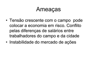 Ameaças
• Tensão crescente com o campo pode
  colocar a economia em risco. Conflito
  pelas diferenças de salários entre
  trabalhadores do campo e da cidade
• Instabilidade do mercado de ações
 