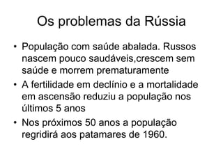 Os problemas da Rússia
• População com saúde abalada. Russos
  nascem pouco saudáveis,crescem sem
  saúde e morrem prematuramente
• A fertilidade em declínio e a mortalidade
  em ascensão reduziu a população nos
  últimos 5 anos
• Nos próximos 50 anos a população
  regridirá aos patamares de 1960.
 