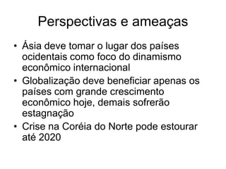 Perspectivas e ameaças
• Ásia deve tomar o lugar dos países
  ocidentais como foco do dinamismo
  econômico internacional
• Globalização deve beneficiar apenas os
  países com grande crescimento
  econômico hoje, demais sofrerão
  estagnação
• Crise na Coréia do Norte pode estourar
  até 2020
 