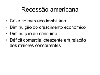 Recessão americana
•   Crise no mercado imobiliário
•   Diminuição do crescimento econômico
•   Diminuição do consumo
•   Déficit comercial crescente em relação
    aos maiores concorrentes
 