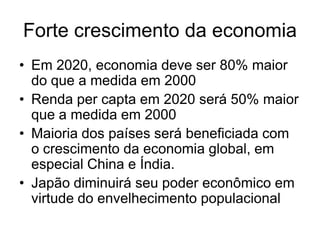 Forte crescimento da economia
• Em 2020, economia deve ser 80% maior
  do que a medida em 2000
• Renda per capta em 2020 será 50% maior
  que a medida em 2000
• Maioria dos países será beneficiada com
  o crescimento da economia global, em
  especial China e Índia.
• Japão diminuirá seu poder econômico em
  virtude do envelhecimento populacional
 