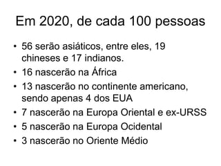 Em 2020, de cada 100 pessoas
• 56 serão asiáticos, entre eles, 19
  chineses e 17 indianos.
• 16 nascerão na África
• 13 nascerão no continente americano,
  sendo apenas 4 dos EUA
• 7 nascerão na Europa Oriental e ex-URSS
• 5 nascerão na Europa Ocidental
• 3 nascerão no Oriente Médio
 