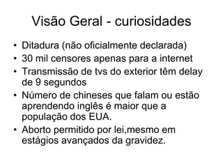 Visão Geral - curiosidades
• Ditadura (não oficialmente declarada)
• 30 mil censores apenas para a internet
• Transmissão de tvs do exterior têm delay
  de 9 segundos
• Número de chineses que falam ou estão
  aprendendo inglês é maior que a
  população dos EUA.
• Aborto permitido por lei,mesmo em
  estágios avançados da gravidez.
 