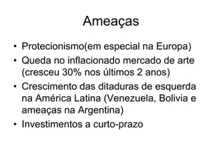 Ameaças
• Protecionismo(em especial na Europa)
• Queda no inflacionado mercado de arte
  (cresceu 30% nos últimos 2 anos)
• Crescimento das ditaduras de esquerda
  na América Latina (Venezuela, Bolivia e
  ameaças na Argentina)
• Investimentos a curto-prazo
 