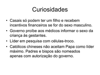 Curiosidades
• Casais só podem ter um filho e recebem
  incentivos financeiros se for do sexo masculino.
• Governo proíbe aos médicos informar o sexo da
  criança às gestantes.
• Líder em pesquisa com células-troco.
• Católicos chineses não aceitam Papa como líder
  máximo. Padres e bispos são nomeados
  apenas com autorização do governo.
 