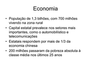 Economia
• População de 1,3 bilhões, com 700 milhões
  vivendo na zona rural
• Capital estatal prevalece nos setores mais
  importantes, como o automobilístico e
  telecomunicações
• Estatais respondem por mais de 1/3 da
  economia chinesa
• 200 milhões passaram da pobreza absoluta à
  classe média nos últimos 25 anos
 