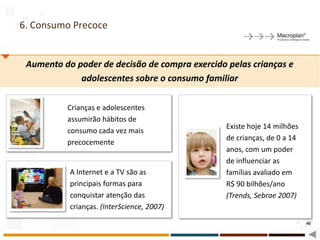 6. Consumo Precoce


 Aumento do poder de decisão de compra exercido pelas crianças e
             adolescentes sobre o consumo familiar

          Crianças e adolescentes
          assumirão hábitos de
                                                Existe hoje 14 milhões
          consumo cada vez mais
                                                de crianças, de 0 a 14
          precocemente
                                                anos, com um poder
                                                de influenciar as
           A Internet e a TV são as             famílias avaliado em
           principais formas para               R$ 90 bilhões/ano
           conquistar atenção das               (Trends, Sebrae 2007)
           crianças. (InterScience, 2007)
                                                                         40
 