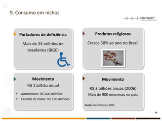 9. Consumo em nichos



    Portadores de deficiência                   Produtos religiosos

      Mais de 24 milhões de              Cresce 30% ao ano no Brasil
        brasileiros (IBGE)




           Movimento                                  Movimento
         R$ 1 bilhão anual
                                           R$ 3 bilhões anuas (2006)
   Automóveis: R$ 400 milhões            Mais de 900 empresas no país
   Cadeira de rodas: R$ 100 milhões
                                       Fonte: IstoÉ Dinheiro, 2006

                                                                         46
 