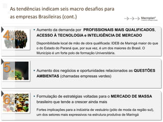 As tendências indicam seis macro desafios para
 as empresas Brasileiras (cont.)

            Aumento da demanda por PROFISSIONAIS MAIS QUALIFICADOS,

4.           ACESSO À TECNOLOGIA e INTELIGÊNCIA DE MERCADO

            Disponibilidade local de mão de obra qualificada: IDEB de Maringá maior do que
            o do Estado do Paraná que, por sua vez, é um dos maiores do Brasil. O
            Município é um forte polo de formação Universitária.




5.          Aumento dos negócios e oportunidades relacionados as QUESTÕES
             AMBIENTAS (chamadas empresas verdes)




6.          Formulação de estratégias voltadas para o MERCADO DE MASSA
             brasileiro que tende a crescer ainda mais

            Fortes implicações para a indústria de vestuário (pólo de moda da região sul),
                                                                                             50
            um dos setores mais expressivos na estrutura produtiva de Maringá
 