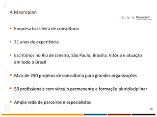 A Macroplan
       1
 Empresa brasileira de consultoria

 21 anos de experiência

 Escritórios no Rio de Janeiro, São Paulo, Brasília, Vitória e atuação
  em todo o Brasil

 Mais de 250 projetos de consultoria para grandes organizações

 50 profissionais com vínculo permanente e formação pluridisciplinar

 Ampla rede de parceiros e especialistas
                                                                          53
 