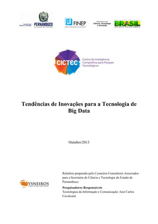 Tendências de Inovações para a Tecnologia de
Big Data

Outubro/2013

Relatório preparado pela Cysneiros Consultores Associados
para a Secretaria de Ciência e Tecnologia do Estado de
Pernambuco.
Pesquisadores Responsáveis
Tecnologias da Informação e Comunicação: José Carlos
Cavalcanti

 