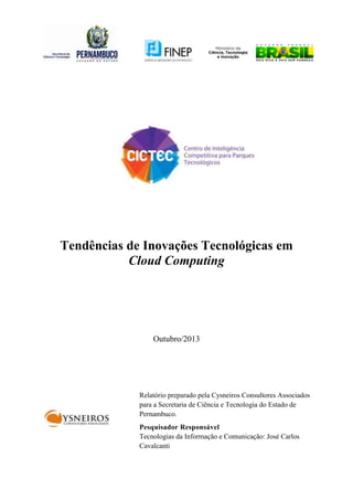 Tendências de Inovações Tecnológicas em
Cloud Computing

Outubro/2013

Relatório preparado pela Cysneiros Consultores Associados
para a Secretaria de Ciência e Tecnologia do Estado de
Pernambuco.
Pesquisador Responsável
Tecnologias da Informação e Comunicação: José Carlos
Cavalcanti

 