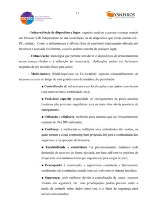 11

- Independência de dispositivo e lugar: capacita usuários a acessar sistemas usando
um browser web independente de sua localização ou de dispositivo que esteja usando (ex.,
PC, celular). Como a infraestrutura é off-site (fora do escritório) (tipicamente ofertada por
terceiros) e acessada via Internet, usuários podem conectar de qualquer lugar;
- Virtualização: tecnologia que permite servidores e dispositivos de armazenamento
serem compartilhados e a utilização ser aumentada.

Aplicações podem ser facilmente

migradas de um servidor físico para outro;
- Multi-tenancy (Multi-inquilinos ou Co-location): capacita compartilhamento de
recursos e custos ao longo de uma grande cesta de usuários, daí permitindo:
■ Centralização de infraestrutura em localizações com custos mais baixos
(tais como terrenos, eletricidade, etc.);
■ Peak-load capacity (capacidade de carregamentos de pico) aumenta
(usuários não precisam engenheirar para os mais altos níveis possíveis de
carregamento;
■ Utilização e eficiência: melhorias para sistemas que são frequentemente
somente de 10 a 20% utilizados;
■ Confiança: é melhorada se múltiplos sites redundantes são usados, os
quais tornam a cloud computing bem projetada útil para a continuidade dos
negócios e a recuperação de desastres;
■ Escalabilidade e elasticidade via provisionamento dinâmico (sob
demanda) de recursos de forma ajustada, em base self-service próxima de
tempo real, sem usuários terem que engenheirar para cargas de pico;
■ Desempenho é monitorado, e arquiteturas consistente e frouxamente
combinadas são construídas usando serviços web como o sistema interface;
■ Segurança: pode melhorar devido à centralização de dados, recursos
focados em segurança, etc., mas preocupações podem persistir sobre a
perda de controle sobre dados sensitivos, e o hiato de segurança para
kernels armazenados;

 
