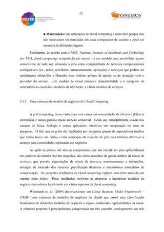 12

■ Manutenção: das aplicações de cloud computing é mais fácil porque elas
não necessitam ser instaladas em cada computador de usuário e pode ser
acessada de diferentes lugares.
Finalmente, de acordo com o NIST- National Institute of Standards and Technology
dos EUA, cloud computing- computação em nuvem - é um modelo para possibilitar acesso
conveniente de rede sob demanda a uma cesta compartilhada de recursos computacionais
configuráveis (ex., redes, servidores, armazenamento, aplicações e serviços) que podem ser
rapidamente oferecidos e liberados com mínimo esforço de gestão ou de interação com o
provedor do serviço. Este modelo de cloud promove disponibilidade e é composto de
características essenciais, modelos de utilização, e vários modelos de serviços.

2.1.2 Uma estrutura de modelo de negócios de Cloud Computing

A grid computing, como visto, teve suas raízes nas comunidades de eScience (Ciência
eletrônica) e nunca ganhou muita atenção comercial. Grids são principalmente usadas nos
campos de física, biologia e outras aplicações intensivas em computação no setor de
pesquisas. O fato que as grids são facilitadas por pequenos grupos de especialistas implica
que nunca houve um refino e uma adaptação do conceito de grid para torná-lo utilizável e
atrativo para comunidades orientadas aos negócios.
As grids na prática não têm os componentes que são inevitáveis para aplicabilidade
nos cenários do mundo real dos negócios, tais como conceitos de gestão amplos de níveis de
serviços, que provêm negociações de níveis de serviços, monitoramento e obrigações,
alocação de mercado dos recursos, precificação dinâmica e mecanismos monetários de
compensação. As presentes tendências de cloud computing expõem uma forte ambição em
superar estes hiatos.

Estas tendências motivam as empresas a incorporar modelos de

negócios inovadores focalizando em vários aspectos da cloud computing.
Weinhardt et. al. (2009) desenvolveram um Cloud Business Model Framwwork –
CBMF (uma estrutura de modelos de negócios da cloud) que provê uma classificação
hierárquica de diferentes modelos de negócios e alguns conhecidos representantes da cloud.
A estrutura proposta é principalmente categorizada em três camadas, analogamente aos três

 