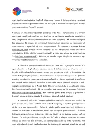 13

níveis técnicos das iniciativas de cloud, tais como a camada de infraestrutura, a camada de
platform-as-a-service (plataforma como um serviço), e a camada de aplicações no topo,
como apresentado na Figura 01 a seguir.
A camada de infraestrutura (também conhecida como IaaS – infrastructure as a service)
compreende modelos de negócios que focalizam na provisão de tecnologias capacitadoras
como componentes básicos para ecossistemas de cloud computing. Os autores distinguem
duas categorias de modelos de negócios de infraestrutura: a provisão de capacidades de
armazenamento e a provisão de poder computacional. Por exemplo, a empresa Amazon
(www.amazon.com) oferece serviços baseados na sua infraestrutura como um serviço
computacional (EC2, http://aws.amazon.com/ec2/) e como um serviço de armazenamento
(S3, http://aws.amazon.com/s3/). Até então, os modelos de precificação são na maioria payper-use ou baseado em subscrição (assinatura).
A camada de plataforma (também conhecida como PaaS – plataform as a service)
representa soluções de plataformas acima da nuvem de infraestrutura que oferecem serviços
de valor adicionado (platform-as-a-service) de uma perspectiva técnica e de negócios. Os
autores distinguem plataformas de desenvolvimento e plataformas de negócio. As primeiras
permitem que desenvolvedores escrevam suas aplicações, e façam uploads de seus códigos
para a cloud, onde a aplicação é acessível e pode rodar através de meios baseados na web.
Exemplos proeminentes são o Morph Labs (http://www.mor.ph/) e o Google App Engine
(http://appengine.google.com/). Já as segundas, tais como as da empresa Salesforce
(http://www.salesforce.com/platform/) têm também ganho forte atenção e permitem o
desenvolvimento, aplicação e gestão de aplicações feitas sob medida na cloud.
A camada de aplicações (também conhecida como SaaS- software as a service) é o
que a maioria das pessoas conhece sobre a cloud computing, à medida que representa a
interface real para o consumidor. Aplicações são fornecidas através da cloud facilitando as
camadas de plataforma e infraestrutura abaixo, que são opacas para o usuário. Os autores
distinguem entre aplicações Software-as-a-Service (SaaS) e a provisão de serviços web ondemand. Os mais proeminentes exemplos em SaaS são as Google Apps com seu amplo
catálogo de aplicações para escritório, tais como processadores de texto e planilhas, bem
como aplicações de e-mail e calendário que são inteiramente acessíveis através de um web

 