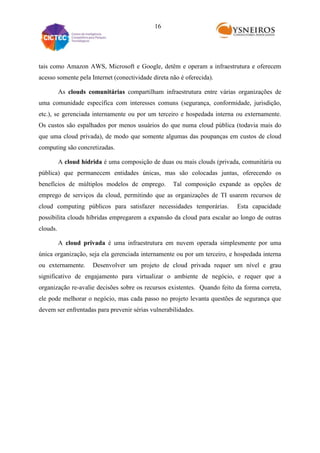 16

tais como Amazon AWS, Microsoft e Google, detêm e operam a infraestrutura e oferecem
acesso somente pela Internet (conectividade direta não é oferecida).
As clouds comunitárias compartilham infraestrutura entre várias organizações de
uma comunidade específica com interesses comuns (segurança, conformidade, jurisdição,
etc.), se gerenciada internamente ou por um terceiro e hospedada interna ou externamente.
Os custos são espalhados por menos usuários do que numa cloud pública (todavia mais do
que uma cloud privada), de modo que somente algumas das poupanças em custos de cloud
computing são concretizadas.
A cloud hídrida é uma composição de duas ou mais clouds (privada, comunitária ou
pública) que permanecem entidades únicas, mas são colocadas juntas, oferecendo os
benefícios de múltiplos modelos de emprego.

Tal composição expande as opções de

emprego de serviços da cloud, permitindo que as organizações de TI usarem recursos de
cloud computing públicos para satisfazer necessidades temporárias.

Esta capacidade

possibilita clouds híbridas empregarem a expansão da cloud para escalar ao longo de outras
clouds.
A cloud privada é uma infraestrutura em nuvem operada simplesmente por uma
única organização, seja ela gerenciada internamente ou por um terceiro, e hospedada interna
ou externamente.

Desenvolver um projeto de cloud privada requer um nível e grau

significativo de engajamento para virtualizar o ambiente de negócio, e requer que a
organização re-avalie decisões sobre os recursos existentes. Quando feito da forma correta,
ele pode melhorar o negócio, mas cada passo no projeto levanta questões de segurança que
devem ser enfrentadas para prevenir sérias vulnerabilidades.

 
