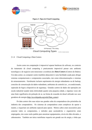 17

Figura 3. Tipos de Cloud Computing

2.1.4 Cloud Computing e Data Centers

Assim como em computação é impossível separar hardware de software, no contexto
do tratamento de cloud computing é praticamente impossível pensar este ambiente
tecnológico e de negócios sem mencionar a existência dos Data Centers (Centros de Dados).
Um data center, ou computer centre (também datacenter) é uma facilidade usada para abrigar
sistemas computacionais e componentes associados, tais como telecomunicações e sistemas
de armazenamento. Geralmente incluem suprimentos de energia redundantes ou de backup,
conexões de comunicação de dados redundante, ambientes de controle (ex., ar-condicionado,
supressão de fogo) e dispositivos de segurança. Grandes centros de dados são operações em
escala industrial usando tanta eletricidade quanto uma pequena cidade, e algumas vezes são
uma fonte significativa de poluição do ar, na forma de exaustão de diesel utilizado nos seus
geradores de energia (http://en.wikipedia.org/wiki/Data_center).
Os data centers têm suas raízes nas grandes salas de computadores dos primórdios da
indústria dos computadores. Os sistemas de computadores eram complexos de operar e
manter, e requeriam um ambiente especial para operar. Muitos cabos eram necessários para
conectar todos os componentes, e métodos para acomodá-los e organizá-los eram
empregados, tais como racks padrão para amontoar equipamentos, níveis de chão elevados, e
cabeamentos. Também um único mainframe requeria um grande uso de enrgia, e tinha que

 