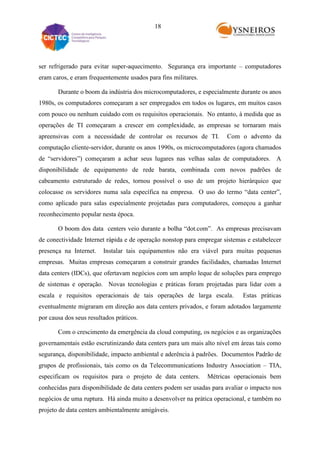 18

ser refrigerado para evitar super-aquecimento. Segurança era importante – computadores
eram caros, e eram frequentemente usados para fins militares.
Durante o boom da indústria dos microcomputadores, e especialmente durante os anos
1980s, os computadores começaram a ser empregados em todos os lugares, em muitos casos
com pouco ou nenhum cuidado com os requisitos operacionais. No entanto, à medida que as
operações de TI começaram a crescer em complexidade, as empresas se tornaram mais
apreensivas com a necessidade de controlar os recursos de TI.

Com o advento da

computação cliente-servidor, durante os anos 1990s, os microcomputadores (agora chamados
de “servidores”) começaram a achar seus lugares nas velhas salas de computadores. A
disponibilidade de equipamento de rede barata, combinada com novos padrões de
cabeamento estruturado de redes, tornou possível o uso de um projeto hierárquico que
colocasse os servidores numa sala específica na empresa. O uso do termo “data center”,
como aplicado para salas especialmente projetadas para computadores, começou a ganhar
reconhecimento popular nesta época.
O boom dos data centers veio durante a bolha “dot.com”. As empresas precisavam
de conectividade Internet rápida e de operação nonstop para empregar sistemas e estabelecer
presença na Internet.

Instalar tais equipamentos não era viável para muitas pequenas

empresas. Muitas empresas começaram a construir grandes facilidades, chamadas Internet
data centers (IDCs), que ofertavam negócios com um amplo leque de soluções para emprego
de sistemas e operação. Novas tecnologias e práticas foram projetadas para lidar com a
escala e requisitos operacionais de tais operações de larga escala.

Estas práticas

eventualmente migraram em direção aos data centers privados, e foram adotados largamente
por causa dos seus resultados práticos.
Com o crescimento da emergência da cloud computing, os negócios e as organizações
governamentais estão escrutinizando data centers para um mais alto nível em áreas tais como
segurança, disponibilidade, impacto ambiental e aderência à padrões. Documentos Padrão de
grupos de profissionais, tais como os da Telecommunications Industry Association – TIA,
especificam os requisitos para o projeto de data centers.

Métricas operacionais bem

conhecidas para disponibilidade de data centers podem ser usadas para avaliar o impacto nos
negócios de uma ruptura. Há ainda muito a desenvolver na prática operacional, e também no
projeto de data centers ambientalmente amigáveis.

 