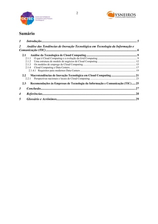 2

Sumário
1

Introdução........................................................................................................................ 5

2
Análise das Tendências de Inovação Tecnológica em Tecnologia da Informação e
Comunicação (TIC) .................................................................................................................. 6
2.1

Análise da Tecnologica de Cloud Computing ..................................................................... 9

2.1.1 O que é Cloud Computing e a evolução da Grid Computing ........................................................... 9
2.1.2 Uma estrutura de modelo de negócios de Cloud Computing ......................................................... 12
2.1.3 Os modelos de emprego de Cloud Computing ............................................................................... 15
2.1.4 Cloud Computing e Data Centers................................................................................................... 17
2.1.4.1 Requisitos para modernos Data Centers ................................................................................... 19

2.2

Macrotendências de Inovação Tecnológica em Cloud Computing ................................. 21

2.2.1

2.3

Perspectivas nacionais e locais de Cloud Computing .................................................................... 23

Recomendações às Empresas de Tecnologia da Informação e Comunicação (TIC) ..... 25

3

Conclusão....................................................................................................................... 27

4

Referências..................................................................................................................... 28

5

Glossário e Acrônimos................................................................................................... 29

 