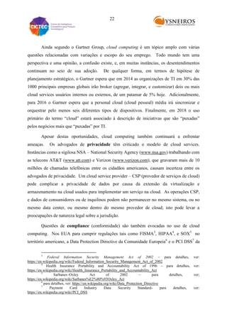 22

Ainda segundo o Gartner Group, cloud computing é um tópico amplo com várias
questões relacionadas com variações e escopo do seu emprego. Todo mundo tem uma
perspectiva e uma opinião, a confusão existe, e, em muitas instâncias, os desentendimentos
continuam no seio de sua adoção.

De qualquer forma, em termos de hipótese de

planejamento estratégico, o Gartner espera que em 2014 as organizações de TI em 30% das
1000 principais empresas globais irão broker (agregar, integrar, e customizar) dois ou mais
cloud services usuários internos ou externos, de um patamar de 5% hoje. Adicionalmente,
para 2016 o Gartner espera que a personal cloud (cloud pessoal) média irá sincronizar e
orquestrar pelo menos seis diferentes tipos de dispositivos. Finalmente, em 2018 o uso
primário do termo “cloud” estará associado à descrição de iniciativas que são “puxadas”
pelos negócios mais que “puxadas” por TI.
Apesar destas oportunidades, cloud computing também continuará a enfrentar
ameaças.

Os advogados de privacidade têm criticado o modelo de cloud services.

Instâncias como a sigilosa NSA – National Security Agency (www.nsa.gov) trabalhando com
as telecons AT&T (www.att.com) e Verizon (www.verizon.com), que gravaram mais de 10
milhões de chamadas telefônicas entre os cidadãos americanos, causam incerteza entre os
advogados de privacidade. Um cloud service provider – CSP (provedor de serviços de cloud)
pode complicar a privacidade de dados por causa da extensão da virtualização e
armazenamento na cloud usados para implementar um serviço na cloud. As operações CSP,
e dados de consumidores ou de inquilinos podem não permanecer no mesmo sistema, ou no
mesmo data center, ou mesmo dentro do mesmo provedor de cloud; isto pode levar a
preocupações de natureza legal sobre a jurisdição.
Questões de compliance (conformidade) são também evocadas no uso de cloud
computing. Nos EUA para cumprir regulações tais como FISMA3, HIPAA4, e SOX5 no
território americano, a Data Protection Directive da Comunidade Europeia6 e o PCI DSS7 da
3

Federal Information Security Management Act of 2002 – para detalhes,
https://en.wikipedia.org/wiki/Federal_Information_Security_Management_Act_of_2002
4
Health Insurance Portability and Accountability Act of 1996 – para detalhes,
https://en.wikipedia.org/wiki/Health_Insurance_Portability_and_Accountability_Act
5
Sarbanes–Oxley
Act
of
2002
–
para
detalhes,
https://en.wikipedia.org/wiki/Sarbanes%E2%80%93Oxley_Act
6
para detalhes, ver: https://en.wikipedia.org/wiki/Data_Protection_Directive
7
Payment
Card
Industry
Data
Security
Standardpara
detalhes,
https://en.wikipedia.org/wiki/PCI_DSS

ver:
ver:
ver;

ver:

 