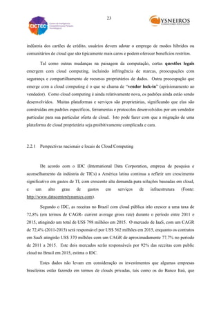 23

indústria dos cartões de crédito, usuários devem adotar o emprego de modos híbridos ou
comunitários de cloud que são tipicamente mais caros e podem oferecer benefícios restritos.
Tal como outras mudanças na paisagem da computação, certas questões legais
emergem com cloud computing, incluindo infringência de marcas, preocupações com
segurança e compartilhamento de recursos proprietários de dados. Outra preocupação que
emerge com a cloud computing é o que se chama de “vendor lock-in” (aprisionamento ao
vendedor). Como cloud computing é ainda relativamente nova, os padrões ainda estão sendo
desenvolvidos. Muitas plataformas e serviços são proprietárias, significando que elas são
construídas em padrões específicos, ferramentas e protocolos desenvolvidos por um vendedor
particular para sua particular oferta de cloud. Isto pode fazer com que a migração de uma
plataforma de cloud proprietária seja proibitivamente complicada e cara.

2.2.1 Perspectivas nacionais e locais de Cloud Computing

De acordo com o IDC (International Data Corporation, empresa de pesquisa e
aconselhamento da indústria de TICs) a América latina continua a refletir um crescimento
significativo em gastos de TI, com crescente alta demanda para soluções baseadas em cloud,
e

um

alto

grau

de

gastos

em

serviços

de

infraestrutura

(Fonte:

http://www.datacenterdynamics.com).
Segundo o IDC, as receitas no Brazil com cloud pública irão crescer a uma taxa de
72,8% (em termos de CAGR- current average gross rate) durante o período entre 2011 e
2015, atingindo um total de US$ 798 milhões em 2015. O mercado de IaaS, com um CAGR
de 72,4% (2011-2015) será responsável por US$ 362 milhões em 2015, enquanto os contratos
em SaaS atingirão US$ 370 milhões com um CAGR de aproximadamente 77.7% no período
de 2011 a 2015. Este dois mercados serão responsáveis por 92% das receitas com public
cloud no Brasil em 2015, estima o IDC.
Estes dados não levam em consideração os investimentos que algumas empresas
brasileiras estão fazendo em termos de clouds privadas, tais como os do Banco Itaú, que

 