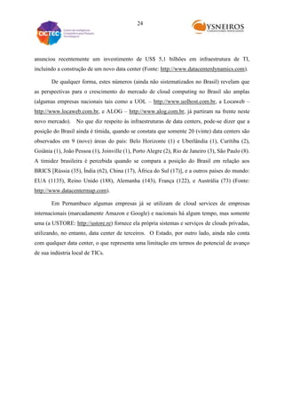 24

anunciou recentemente um investimento de US$ 5,1 bilhões em infraestrutura de TI,
incluindo a construção de um novo data center (Fonte: http://www.datacenterdynamics.com).
De qualquer forma, estes números (ainda não sistematizados no Brasil) revelam que
as perspectivas para o crescimento do mercado de cloud computing no Brasil são amplas
(algumas empresas nacionais tais como a UOL – http://www.uolhost.com.br, a Locaweb –
http://www.locaweb.com.br, e ALOG – http://www.alog.com.br, já partiram na frente neste
novo mercado). No que diz respeito às infraestruturas de data centers, pode-se dizer que a
posição do Brasil ainda é tímida, quando se constata que somente 20 (vinte) data centers são
observados em 9 (nove) áreas do país: Belo Horizonte (1) e Uberlândia (1), Curitiba (2),
Goiânia (1), João Pessoa (1), Joinville (1), Porto Alegre (2), Rio de Janeiro (3), São Paulo (8).
A timidez brasileira é percebida quando se compara a posição do Brasil em relação aos
BRICS [Rússia (35), Índia (62), China (17), África do Sul (17)], e a outros países do mundo:
EUA (1135), Reino Unido (188), Alemanha (143), França (122), e Austrália (73) (Fonte:
http://www.datacentermap.com).
Em Pernambuco algumas empresas já se utilizam de cloud services de empresas
internacionais (marcadamente Amazon e Google) e nacionais há algum tempo, mas somente
uma (a USTORE: http://ustore.re) fornece ela própria sistemas e serviços de clouds privadas,
utilizando, no entanto, data center de terceiros. O Estado, por outro lado, ainda não conta
com qualquer data center, o que representa uma limitação em termos do potencial de avanço
de sua indústria local de TICs.

 