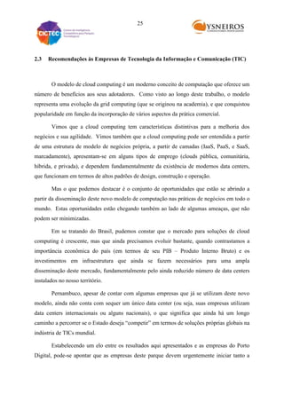 25

2.3

Recomendações às Empresas de Tecnologia da Informação e Comunicação (TIC)

O modelo de cloud computing é um moderno conceito de computação que oferece um
número de benefícios aos seus adotadores. Como visto ao longo deste trabalho, o modelo
representa uma evolução da grid computing (que se originou na academia), e que conquistou
popularidade em função da incorporação de vários aspectos da prática comercial.
Vimos que a cloud computing tem características distintivas para a melhoria dos
negócios e sua agilidade. Vimos também que a cloud computing pode ser entendida a partir
de uma estrutura de modelo de negócios própria, a partir de camadas (IaaS, PaaS, e SaaS,
marcadamente), apresentam-se em alguns tipos de emprego (clouds pública, comunitária,
híbrida, e privada), e dependem fundamentalmente da existência de modernos data centers,
que funcionam em termos de altos padrões de design, construção e operação.
Mas o que podemos destacar é o conjunto de oportunidades que estão se abrindo a
partir da disseminação deste novo modelo de computação nas práticas de negócios em todo o
mundo. Estas oportunidades estão chegando também ao lado de algumas ameaças, que não
podem ser minimizadas.
Em se tratando do Brasil, pudemos constar que o mercado para soluções de cloud
computing é crescente, mas que ainda precisamos evoluir bastante, quando contrastamos a
importância econômica do país (em termos de seu PIB – Produto Interno Bruto) e os
investimentos em infraestrutura que ainda se fazem necessários para uma ampla
disseminação deste mercado, fundamentalmente pelo ainda reduzido número de data centers
instalados no nosso território.
Pernambuco, apesar de contar com algumas empresas que já se utilizam deste novo
modelo, ainda não conta com sequer um único data center (ou seja, suas empresas utilizam
data centers internacionais ou alguns nacionais), o que significa que ainda há um longo
caminho a percorrer se o Estado deseja “competir” em termos de soluções próprias globais na
indústria de TICs mundial.
Estabelecendo um elo entre os resultados aqui apresentados e as empresas do Porto
Digital, pode-se apontar que as empresas deste parque devem urgentemente iniciar tanto a

 