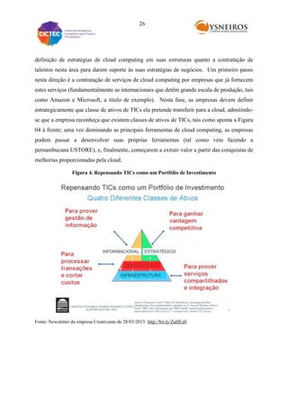26

definição de estratégias de cloud computing em suas estruturas quanto a contratação de
talentos nesta área para darem suporte às suas estratégias de negócios. Um primeiro passo
nesta direção é a contratação de serviços de cloud computing por empresas que já fornecem
estes serviços (fundamentalmente as internacionais que detêm grande escala de produção, tais
como Amazon e Microsoft, a título de exemplo). Nesta fase, as empresas devem definir
estrategicamente que classe de ativos de TICs ela pretende transferir para a cloud, admitindose que a empresa reconheça que existem classes de ativos de TICs, tais como aponta a Figura
04 à frente; uma vez dominando as principais ferramentas de cloud computing, as empresas
podem passar a desenvolver suas próprias ferramentas (tal como vem fazendo a
pernambucana USTORE), e, finalmente, começarem a extrair valor a partir das conquistas de
melhorias proporcionadas pela cloud.
Figura 4. Repensando TICs como um Portfólio de Investimento

Fonte: Newsletter da empresa Creativante de 28/03/2013: http://bit.ly/ZaHEz0

 