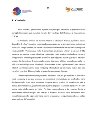 27

3

Conclusão

Neste relatório, apresentamos algumas das principais tendências e oportunidades de
inovação tecnológica que impactam no setor de Tecnologia da Informação e Cmonunicação
(TIC’s).
O documento abordou em maiores detalhes as tendências de TICs, a partir da analise
do modelo de cloud computing (computação em nuvens), que se apresenta como instrumento
essencial à competitividade em virtude de seus diversos benefícios na melhoria dos negócios
e sua agilidade. Vimos que, a partir da computação em nuvem, software e serviços de TIC
passam a ser tratados, comercializados e consumidos como serviços, mudando as estruturas
competitivas e abrindo oportunidades e ameaças. Em especial à medida que cresce a base de
usuários de dispositivos de computação pessoal tais como tablets e smartphones, cada vez
mais com maior capacidade de exibição de conteúdos e mais rápida conexão com a rede e
Internet. Discutimos como a cloud computing está mudando de um projeto isolado para uma
estratégia central de TI com relevância para todas as empresas do setor.
Também apresentamos um panorama do cenário local no que se refere ao modelo de
cloud computing já que este apresenta um conjunto de oportunidades que se abrirão a partir
da disseminação deste novo modelo de computação nas práticas de negócios em todo o
mundo. Em Pernambuco, já contamos com algumas empresas se utilizam deste novo modelo,
porém muito ainda precisa ser feito. Por isso, recomendamos, e às empresas locais, o
investimento nesta tecnologia, uma vez que o diante da realidade local, Pernanbuco ainda
possui longo caminho a percorrer neste campo, se quisermos competir com soluções globais
no mercado de TICs mundial.

 