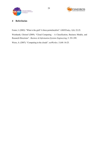 28

4

Referências

Foster, I. (2002). “What is the grid? A three pointchecklist”. GRIDToday, 1(6): 22-25.
Weinhardt, Christof (2009). “Cloud Computing – A Classification, Business Models, and
Research Directions”. Business & Information Systems Engineering, 5. 391-399.
Weiss, A. (2007). “Computing in the clouds”. netWorker, 11(40: 16-25.

 
