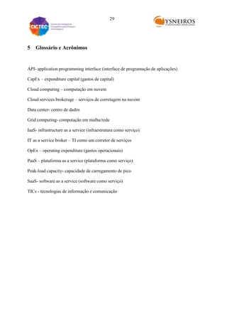 29

5

Glossário e Acrônimos

API- application programming interface (interface de programação de aplicações)
CapEx – expenditure capital (gastos de capital)
Cloud computing – computação em nuvem
Cloud services brokerage – serviços de corretagem na nuvem
Data center- centro de dados
Grid computing- computação em malha/rede
IaaS- infrastructure as a service (infraestrutura como serviço)
IT as a service broker – TI como um corretor de serviços
OpEx – operating expenditure (gastos operacionais)
PaaS – plataforma as a service (plataforma como serviço)
Peak-load capacity- capacidade de carregamento de pico
SaaS- software as a service (software como serviço)
TICs - tecnologias de informação e comunicação

 
