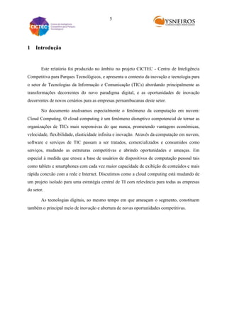 5

1

Introdução

Este relatório foi produzido no âmbito no projeto CICTEC - Centro de Inteligência
Competitiva para Parques Tecnológicos, e apresenta o contexto da inovação e tecnologia para
o setor de Tecnologias da Informação e Comunicação (TICs) abordando principalmente as
transformações decorrentes do novo paradigma digital, e as oportunidades de inovação
decorrentes de novos cenários para as empresas pernambucanas deste setor.
No documento analisamos especialmente o fenômeno da computação em nuvem:
Cloud Computing. O cloud computing é um fenômeno disruptivo compotencial de tornar as
organizações de TICs mais responsivas do que nunca, prometendo vantagens econômicas,
velocidade, flexibilidade, elasticidade infinita e inovação. Através da computação em nuvem,
software e serviços de TIC passam a ser tratados, comercializados e consumidos como
serviços, mudando as estruturas competitivas e abrindo oportunidades e ameaças. Em
especial à medida que cresce a base de usuários de dispositivos de computação pessoal tais
como tablets e smartphones com cada vez maior capacidade de exibição de conteúdos e mais
rápida conexão com a rede e Internet. Discutimos como a cloud computing está mudando de
um projeto isolado para uma estratégia central de TI com relevância para todas as empresas
do setor.
As tecnologias digitais, ao mesmo tempo em que ameaçam o segmento, constituem
também o principal meio de inovação e abertura de novas oportunidades competitivas.

 