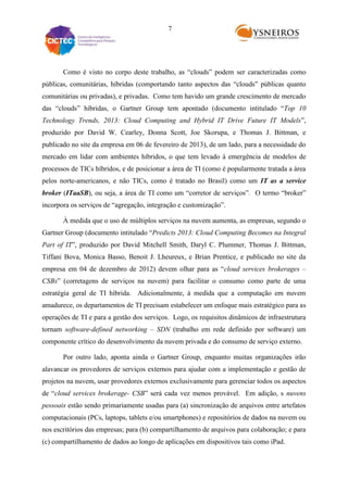 7

Como é visto no corpo deste trabalho, as “clouds” podem ser caracterizadas como
públicas, comunitárias, híbridas (comportando tanto aspectos das “clouds” públicas quanto
comunitárias ou privadas), e privadas. Como tem havido um grande crescimento de mercado
das “clouds” híbridas, o Gartner Group tem apontado (documento intitulado “Top 10
Technology Trends, 2013: Cloud Computing and Hybrid IT Drive Future IT Models”,
produzido por David W. Cearley, Donna Scott, Joe Skorupa, e Thomas J. Bittman, e
publicado no site da empresa em 06 de fevereiro de 2013), de um lado, para a necessidade do
mercado em lidar com ambientes híbridos, o que tem levado à emergência de modelos de
processos de TICs híbridos, e de posicionar a área de TI (como é popularmente tratada a área
pelos norte-americanos, e não TICs, como é tratado no Brasil) como um IT as a service
broker (ITaaSB), ou seja, a área de TI como um “corretor de serviços”. O termo “broker”
incorpora os serviços de “agregação, integração e customização”.
À medida que o uso de múltiplos serviços na nuvem aumenta, as empresas, segundo o
Gartner Group (documento intitulado “Predicts 2013: Cloud Computing Becomes na Integral
Part of IT”, produzido por David Mitchell Smith, Daryl C. Plummer, Thomas J. Bittman,
Tiffani Bova, Monica Basso, Benoit J. Lheureux, e Brian Prentice, e publicado no site da
empresa em 04 de dezembro de 2012) devem olhar para as “cloud services brokerages –
CSBs” (corretagens de serviços na nuvem) para facilitar o consumo como parte de uma
estratégia geral de TI híbrida. Adicionalmente, à medida que a computação em nuvem
amadurece, os departamentos de TI precisam estabelecer um enfoque mais estratégico para as
operações de TI e para a gestão dos serviços. Logo, os requisitos dinâmicos de infraestrutura
tornam software-defined networking – SDN (trabalho em rede definido por software) um
componente crítico do desenvolvimento da nuvem privada e do consumo de serviço externo.
Por outro lado, aponta ainda o Gartner Group, enquanto muitas organizações irão
alavancar os provedores de serviços externos para ajudar com a implementação e gestão de
projetos na nuvem, usar provedores externos exclusivamente para gerenciar todos os aspectos
de “cloud services brokerage- CSB” será cada vez menos provável. Em adição, s nuvens
pessoais estão sendo primariamente usadas para (a) sincronização de arquivos entre artefatos
computacionais (PCs, laptops, tablets e/ou smartphones) e repositórios de dados na nuvem ou
nos escritórios das empresas; para (b) compartilhamento de arquivos para colaboração; e para
(c) compartilhamento de dados ao longo de aplicações em dispositivos tais como iPad.

 
