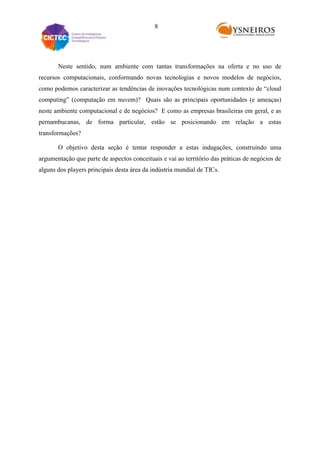 8

Neste sentido, num ambiente com tantas transformações na oferta e no uso de
recursos computacionais, conformando novas tecnologias e novos modelos de negócios,
como podemos caracterizar as tendências de inovações tecnológicas num contexto de “cloud
computing” (computação em nuvem)? Quais são as principais oportunidades (e ameaças)
neste ambiente computacional e de negócios? E como as empresas brasileiras em geral, e as
pernambucanas, de forma particular, estão se posicionando em relação a estas
transformações?
O objetivo desta seção é tentar responder a estas indagações, construindo uma
argumentação que parte de aspectos conceituais e vai ao território das práticas de negócios de
alguns dos players principais desta área da indústria mundial de TICs.

 